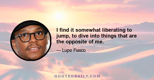 I find it somewhat liberating to jump, to dive into things that are the opposite of me.