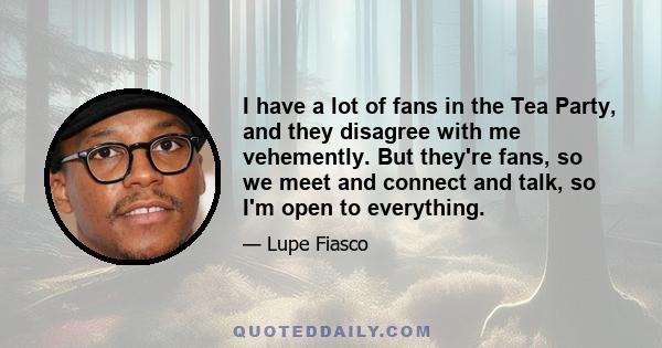 I have a lot of fans in the Tea Party, and they disagree with me vehemently. But they're fans, so we meet and connect and talk, so I'm open to everything.