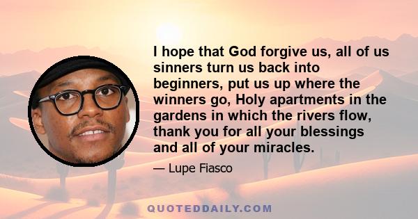 I hope that God forgive us, all of us sinners turn us back into beginners, put us up where the winners go, Holy apartments in the gardens in which the rivers flow, thank you for all your blessings and all of your