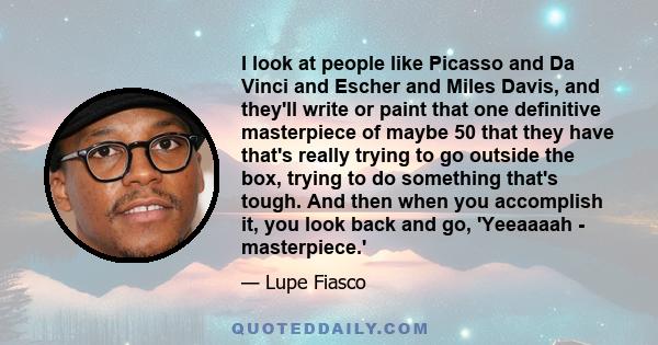 I look at people like Picasso and Da Vinci and Escher and Miles Davis, and they'll write or paint that one definitive masterpiece of maybe 50 that they have that's really trying to go outside the box, trying to do