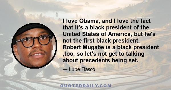 I love Obama, and I love the fact that it's a black president of the United States of America, but he's not the first black president. Robert Mugabe is a black president ,too, so let's not get to talking about