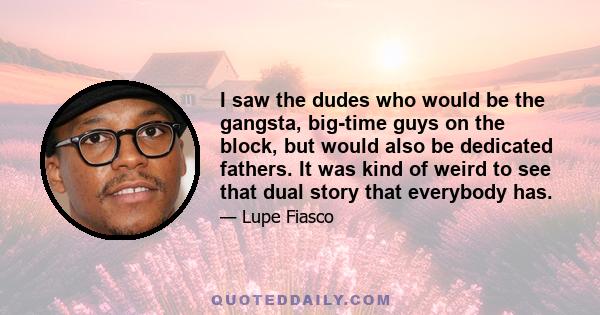 I saw the dudes who would be the gangsta, big-time guys on the block, but would also be dedicated fathers. It was kind of weird to see that dual story that everybody has.