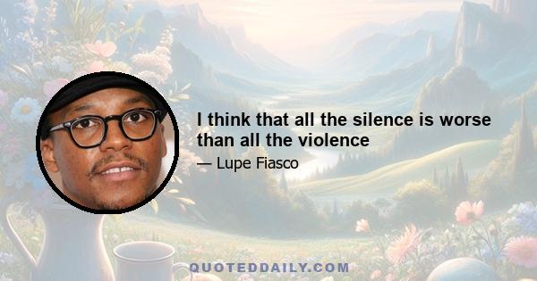 I think that all the silence is worse than all the violence