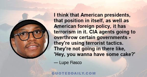 I think that American presidents, that position in itself, as well as American foreign policy, it has terrorism in it. CIA agents going to overthrow certain governments - they're using terrorist tactics. They're not