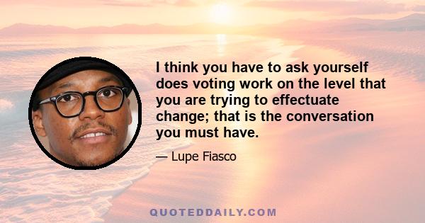 I think you have to ask yourself does voting work on the level that you are trying to effectuate change; that is the conversation you must have.