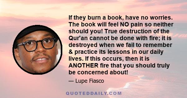 If they burn a book, have no worries. The book will feel NO pain so neither should you! True destruction of the Qur'an cannot be done with fire; it is destroyed when we fail to remember & practice its lessons in our