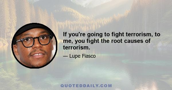 If you're going to fight terrorism, to me, you fight the root causes of terrorism.