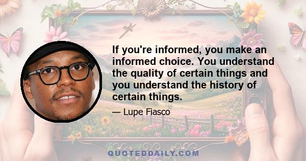 If you're informed, you make an informed choice. You understand the quality of certain things and you understand the history of certain things.