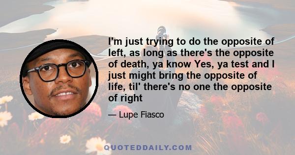 I'm just trying to do the opposite of left, as long as there's the opposite of death, ya know Yes, ya test and I just might bring the opposite of life, til' there's no one the opposite of right