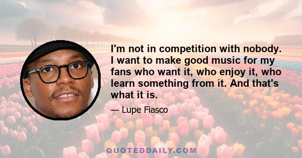 I'm not in competition with nobody. I want to make good music for my fans who want it, who enjoy it, who learn something from it. And that's what it is.