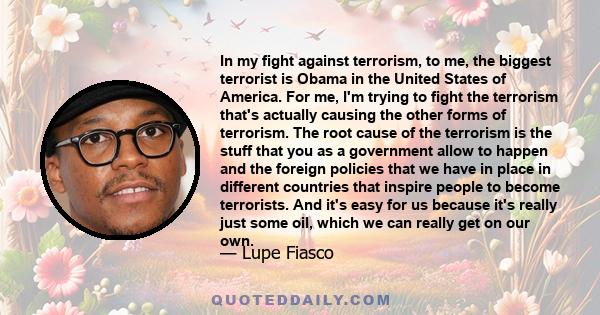 In my fight against terrorism, to me, the biggest terrorist is Obama in the United States of America. For me, I'm trying to fight the terrorism that's actually causing the other forms of terrorism. The root cause of the 