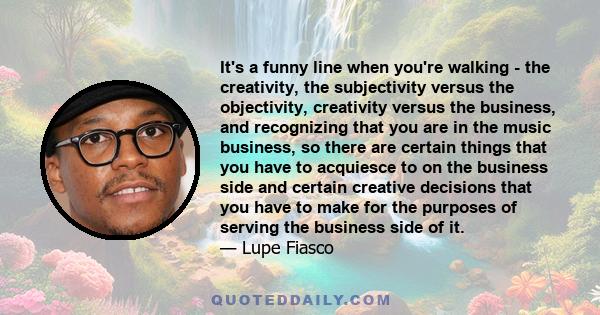 It's a funny line when you're walking - the creativity, the subjectivity versus the objectivity, creativity versus the business, and recognizing that you are in the music business, so there are certain things that you