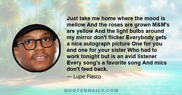 Just take me home where the mood is mellow And the roses are grown M&M's are yellow And the light bulbs around my mirror don't flicker Everybody gets a nice autograph picture One for you and one for your sister Who had