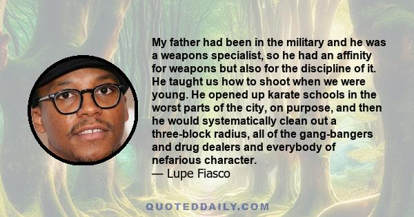 My father had been in the military and he was a weapons specialist, so he had an affinity for weapons but also for the discipline of it. He taught us how to shoot when we were young. He opened up karate schools in the