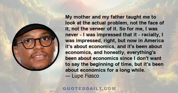 My mother and my father taught me to look at the actual problem, not the face of it, not the veneer of it. So for me, I was never - I was impressed that it - racially, I was impressed, right, but now in America it's