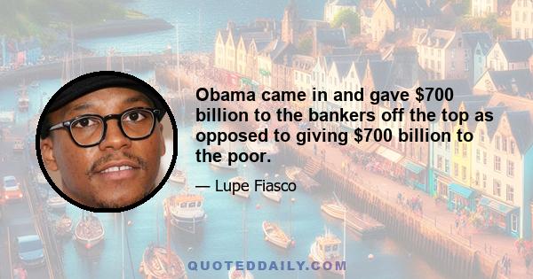 Obama came in and gave $700 billion to the bankers off the top as opposed to giving $700 billion to the poor.