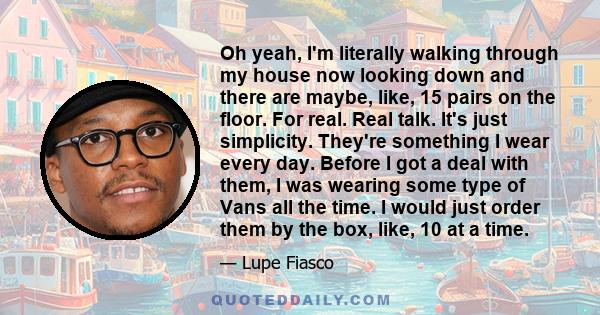 Oh yeah, I'm literally walking through my house now looking down and there are maybe, like, 15 pairs on the floor. For real. Real talk. It's just simplicity. They're something I wear every day. Before I got a deal with