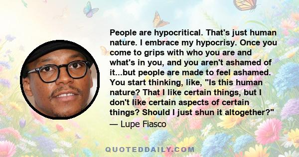 People are hypocritical. That's just human nature. I embrace my hypocrisy. Once you come to grips with who you are and what's in you, and you aren't ashamed of it...but people are made to feel ashamed. You start