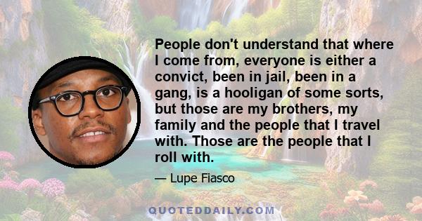 People don't understand that where I come from, everyone is either a convict, been in jail, been in a gang, is a hooligan of some sorts, but those are my brothers, my family and the people that I travel with. Those are