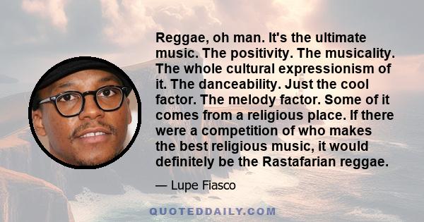 Reggae, oh man. It's the ultimate music. The positivity. The musicality. The whole cultural expressionism of it. The danceability. Just the cool factor. The melody factor. Some of it comes from a religious place. If