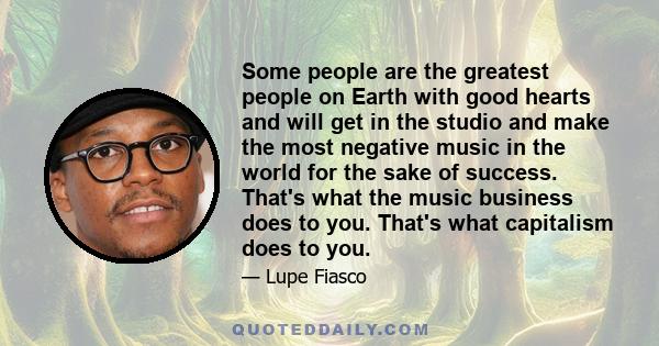 Some people are the greatest people on Earth with good hearts and will get in the studio and make the most negative music in the world for the sake of success. That's what the music business does to you. That's what