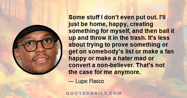 Some stuff I don't even put out. I'll just be home, happy, creating something for myself, and then ball it up and throw it in the trash. It's less about trying to prove something or get on somebody's list or make a fan