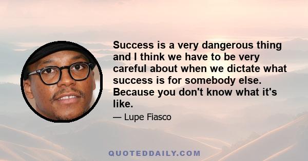 Success is a very dangerous thing and I think we have to be very careful about when we dictate what success is for somebody else. Because you don't know what it's like.