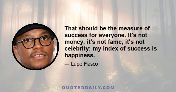 That should be the measure of success for everyone. It's not money, it's not fame, it's not celebrity; my index of success is happiness.