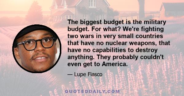 The biggest budget is the military budget. For what? We're fighting two wars in very small countries that have no nuclear weapons, that have no capabilities to destroy anything. They probably couldn't even get to