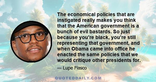 The economical policies that are instigated really makes you think that the American government is a bunch of evil bastards. So just because you're black, you're still representing that government, and when Obama came