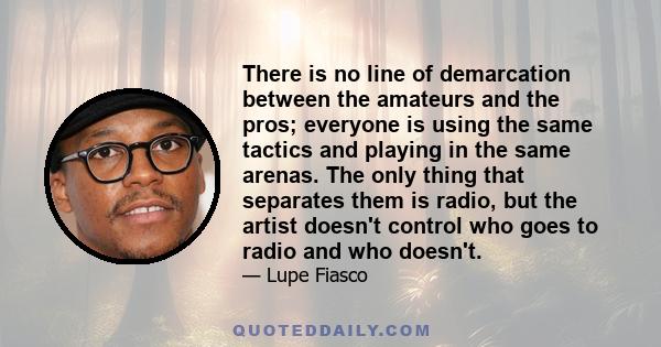 There is no line of demarcation between the amateurs and the pros; everyone is using the same tactics and playing in the same arenas. The only thing that separates them is radio, but the artist doesn't control who goes