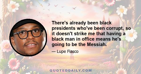 There's already been black presidents who've been corrupt, so it doesn't strike me that having a black man in office means he's going to be the Messiah.