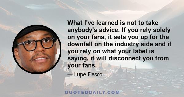 What I've learned is not to take anybody's advice. If you rely solely on your fans, it sets you up for the downfall on the industry side and if you rely on what your label is saying, it will disconnect you from your