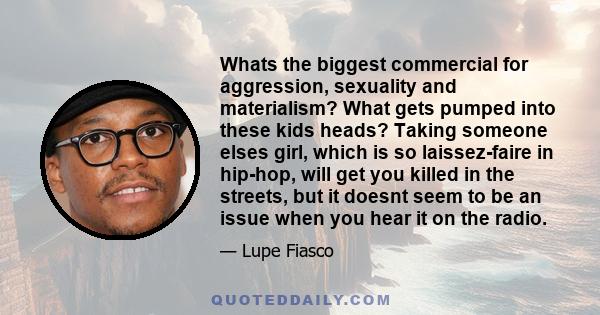 Whats the biggest commercial for aggression, sexuality and materialism? What gets pumped into these kids heads? Taking someone elses girl, which is so laissez-faire in hip-hop, will get you killed in the streets, but it 