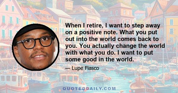 When I retire, I want to step away on a positive note. What you put out into the world comes back to you. You actually change the world with what you do. I want to put some good in the world.