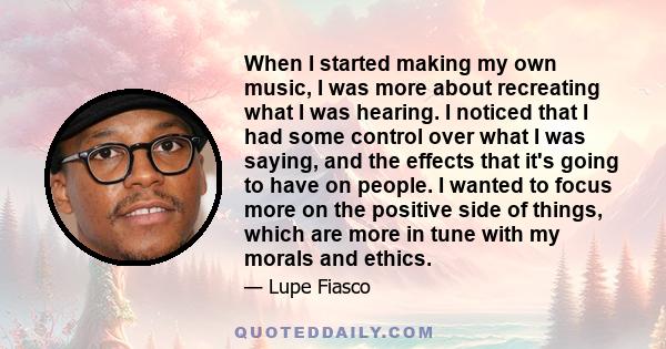 When I started making my own music, I was more about recreating what I was hearing. I noticed that I had some control over what I was saying, and the effects that it's going to have on people. I wanted to focus more on