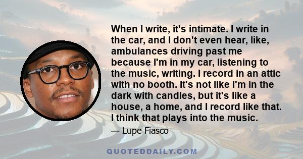 When I write, it's intimate. I write in the car, and I don't even hear, like, ambulances driving past me because I'm in my car, listening to the music, writing. I record in an attic with no booth. It's not like I'm in