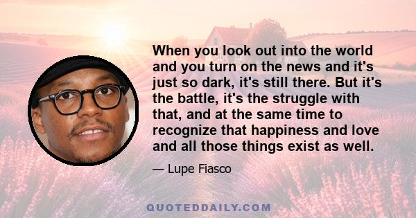 When you look out into the world and you turn on the news and it's just so dark, it's still there. But it's the battle, it's the struggle with that, and at the same time to recognize that happiness and love and all