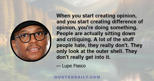 When you start creating opinion, and you start creating difference of opinion, you're doing something. People are actually sitting down and critiquing. A lot of the stuff people hate, they really don't. They only look