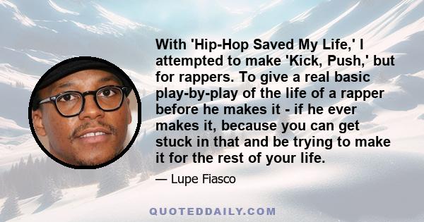 With 'Hip-Hop Saved My Life,' I attempted to make 'Kick, Push,' but for rappers. To give a real basic play-by-play of the life of a rapper before he makes it - if he ever makes it, because you can get stuck in that and