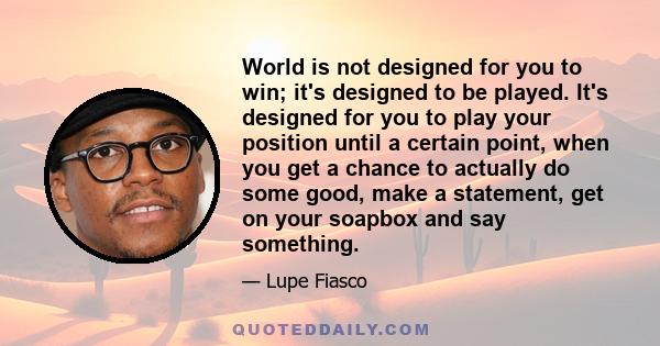 World is not designed for you to win; it's designed to be played. It's designed for you to play your position until a certain point, when you get a chance to actually do some good, make a statement, get on your soapbox