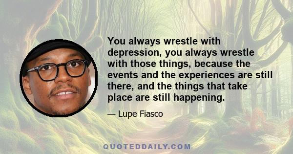 You always wrestle with depression, you always wrestle with those things, because the events and the experiences are still there, and the things that take place are still happening.