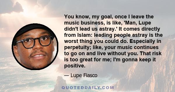 You know, my goal, once I leave the music business, is like, 'Man, Lupe didn't lead us astray.' It comes directly from Islam: leading people astray is the worst thing you could do. Especially in perpetuity; like, your