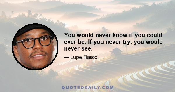 You would never know if you could ever be, If you never try, you would never see.