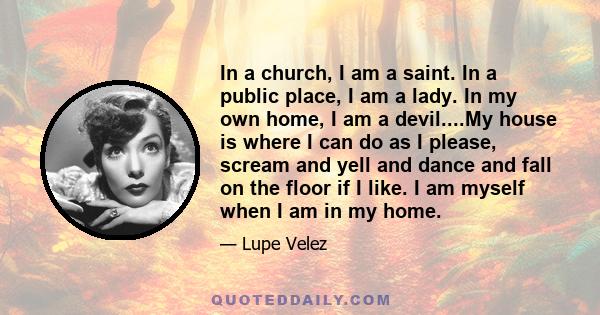 In a church, I am a saint. In a public place, I am a lady. In my own home, I am a devil....My house is where I can do as I please, scream and yell and dance and fall on the floor if I like. I am myself when I am in my