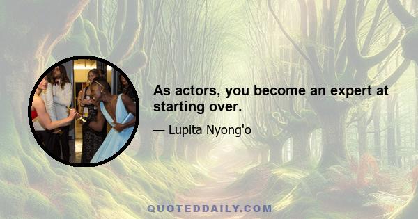 As actors, you become an expert at starting over.