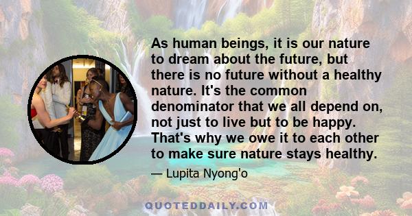 As human beings, it is our nature to dream about the future, but there is no future without a healthy nature. It's the common denominator that we all depend on, not just to live but to be happy. That's why we owe it to