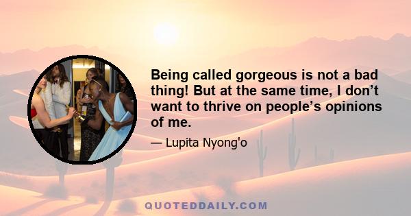 Being called gorgeous is not a bad thing! But at the same time, I don’t want to thrive on people’s opinions of me.