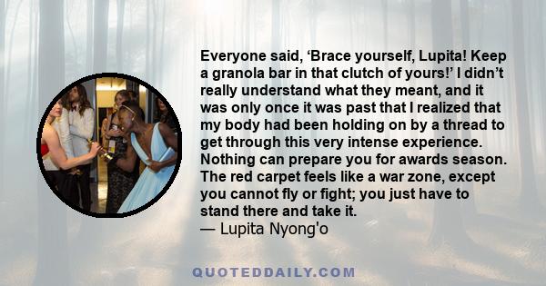 Everyone said, ‘Brace yourself, Lupita! Keep a granola bar in that clutch of yours!’ I didn’t really understand what they meant, and it was only once it was past that I realized that my body had been holding on by a