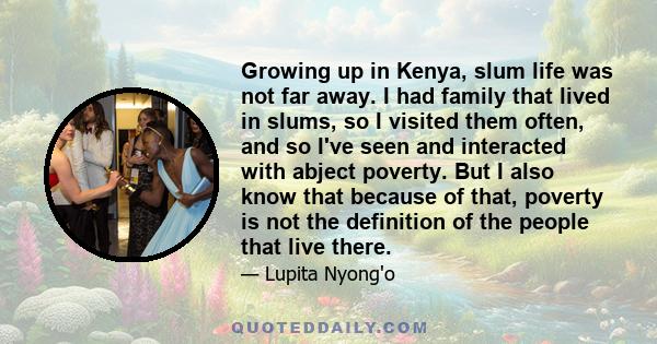 Growing up in Kenya, slum life was not far away. I had family that lived in slums, so I visited them often, and so I've seen and interacted with abject poverty. But I also know that because of that, poverty is not the